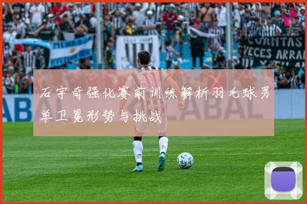 石宇奇强化赛前训练解析羽毛球男单卫冕形势与挑战